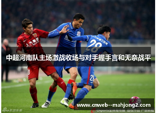 中超河南队主场激战收场与对手握手言和无奈战平