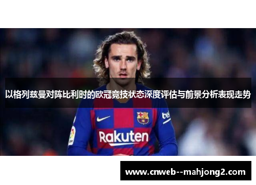 以格列兹曼对阵比利时的欧冠竞技状态深度评估与前景分析表现走势 以格列兹曼对阵比利时的欧冠竞技状态深度评估与前景分析表现走势